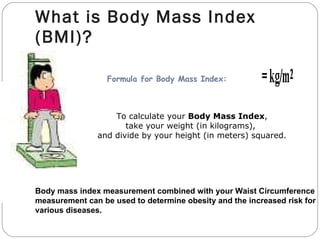 What is Body Mass Index (BMI)? Body mass index measurement combined with your Waist Circumference  measurement can be used to determine obesity and the increased risk for various diseases.   To calculate your  Body Mass Index , take your weight (in kilograms),   and divide by your height (in meters) squared.                     Formula for Body Mass Index:               