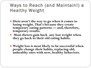 Ways to Reach (and Maintain!) a Healthy Weight Diets aren't the way to go when it comes to losing weight. That's because they create temporary eating patterns — and, therefore, temporary results. Most dieters gain back any lost weight when they go back to their old eating habits.  Weight loss is most likely to be successful when people change their habits, replacing old, unhealthy ones with new, healthy behaviors.   