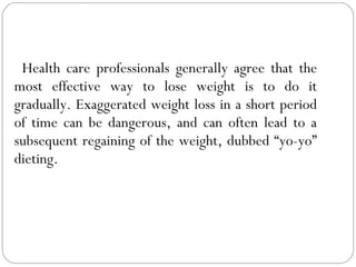 Health care professionals generally agree that the most effective way to lose weight is to do it gradually. Exaggerated weight loss in a short period of time can be dangerous, and can often lead to a subsequent regaining of the weight, dubbed “yo-yo” dieting. 