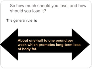 So how much should you lose, and how should you lose it? The general rule  is About one-half to one pound per week which promotes long-term loss of body fat.  