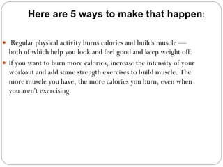   Regular physical activity burns calories and builds muscle — both of which help you look and feel good and keep weight off.  If you want to burn more calories, increase the intensity of your workout and add some strength exercises to build muscle. The more muscle you have, the more calories you burn, even when you aren't exercising.  Here are 5 ways to make that happen : 