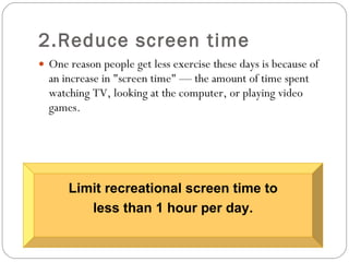 2.Reduce screen time One reason people get less exercise these days is because of an increase in "screen time" — the amount of time spent watching TV, looking at the computer, or playing video games. Limit recreational screen time to less than 1 hour per day.  