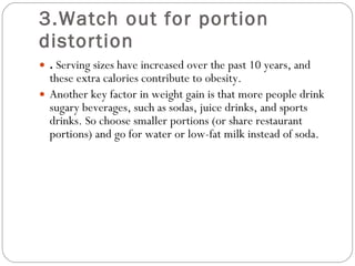 3.Watch out for portion distortion .  Serving sizes have increased over the past 10 years, and these extra calories contribute to obesity.  Another key factor in weight gain is that more people drink sugary beverages, such as sodas, juice drinks, and sports drinks. So choose smaller portions (or share restaurant portions) and go for water or low-fat milk instead of soda.  