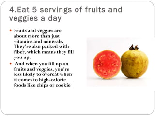 4.Eat 5 servings of fruits and veggies a day Fruits and veggies are about more than just vitamins and minerals. They're also packed with fiber, which means they fill you up. And when you fill up on fruits and veggies, you're less likely to overeat when it comes to high-calorie foods like chips or cookie  