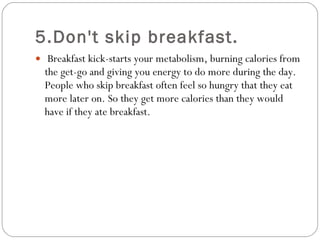 5.Don't skip breakfast.   Breakfast kick-starts your metabolism, burning calories from the get-go and giving you energy to do more during the day. People who skip breakfast often feel so hungry that they eat more later on. So they get more calories than they would have if they ate breakfast.  