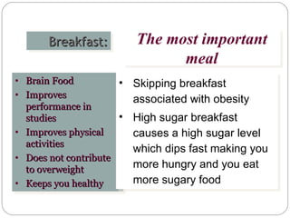 Breakfast: The most important meal Brain Food Improves performance in studies  Improves physical activities Does not contribute to overweight Keeps you healthy Skipping breakfast associated with obesity High sugar breakfast causes a high sugar level which dips fast making you more hungry and you eat more sugary food  