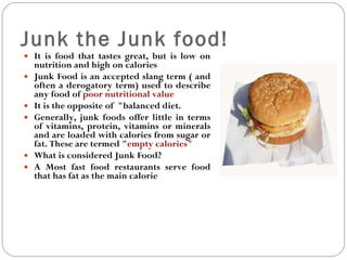 Junk the Junk food!  It is food that tastes great, but is low on nutrition and high on calories Junk Food is an accepted slang term ( and often a derogatory term) used to describe any food of  poor nutritional value It is the opposite of  "balanced diet. Generally, junk foods offer little in terms of vitamins, protein, vitamins or minerals and are loaded with calories from sugar or fat. These are termed " empty calories" What is considered Junk Food? A Most fast food restaurants serve food that has fat as the main calorie  