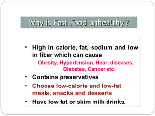 Why is Fast Food unhealthy ? High in calorie, fat, sodium and low in fiber which can cause  Obesity, Hypertension, Heart diseases, Diabetes, Cancer etc. Contains preservatives Choose low-calorie and low-fat meals, snacks and desserts Have low fat or skim milk drinks.  