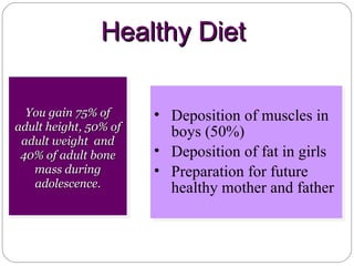 You gain 75% of adult height, 50% of adult weight  and 40% of adult bone mass during adolescence. Deposition of muscles in boys (50%) Deposition of fat in girls Preparation for future healthy mother and father  Healthy Diet 