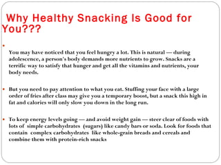 You may have noticed that you feel hungry a lot. This is natural — during adolescence, a person's body demands more nutrients to grow. Snacks are a terrific way to satisfy that hunger and get all the vitamins and nutrients, your body needs. But you need to pay attention to what you eat. Stuffing your face with a large order of fries after class may give you a temporary boost, but a snack this high in fat and calories will only slow you down in the long run. To keep energy levels going — and avoid weight gain — steer clear of foods with lots of simple carbohydrates (sugars) like candy bars or soda. Look for foods that contain complex carbohydrates like whole-grain breads and cereals and combine them with protein-rich snacks   Why Healthy Snacking Is Good for You??? 