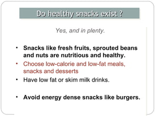 Do healthy snacks exist ? Yes, and in plenty. Snacks like fresh fruits, sprouted beans and nuts are nutritious and healthy.  Choose low-calorie and low-fat meals, snacks and desserts Have low fat or skim milk drinks.  Avoid energy dense snacks like burgers. 