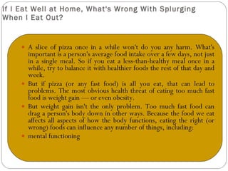 If I Eat Well at Home, What's Wrong With Splurging When I Eat Out? A slice of pizza once in a while won't do you any harm. What's important is a person's average food intake over a few days, not just in a single meal. So if you eat a less-than-healthy meal once in a while, try to balance it with healthier foods the rest of that day and week. But if pizza (or any fast food) is all you eat, that can lead to problems. The most obvious health threat of eating too much fast food is weight gain — or even obesity. But weight gain isn't the only problem. Too much fast food can drag a person's body down in other ways. Because the food we eat affects all aspects of how the body functions, eating the right (or wrong) foods can influence any number of things, including: mental functioning 