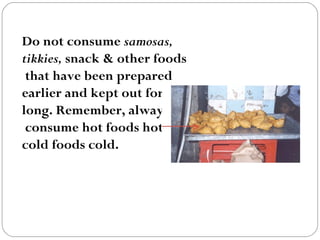 Do not consume  samosas,  tikkies,  snack & other foods that have been prepared  earlier and kept out for  long. Remember, always consume hot foods hot and cold foods cold.    