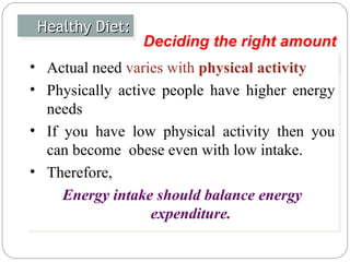 Healthy Diet: Actual need  varies with  physical activity Physically active people have higher energy needs If you have low physical activity then you can become  obese even with low intake. Therefore,  Energy intake should balance energy expenditure. Deciding the right amount 