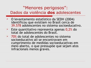 “Menores perigosos”:
Dados da violência dos adolescentes
 O levantamento estatístico da SEDH (2004)
identificou que existiam no Brasil cerca de
39.578 adolescentes no sistema socioeducativo.
 Este quantitativo representa apenas 0,2% do
total de adolescentes do Brasil.
 70% do total de adolescentes no sistema
socioeducativo ali se encontravam em
cumprimento de medidas socioeducativas em
meio aberto, o que pressupõe que sejam atos
infracionais menos graves.
 