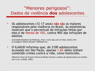 “Menores perigosos”:
Dados da violência dos adolescentes
 Os adolescentes (12-17 anos) não são os maiores
responsáveis pela violência no Brasil. As estatísticas
mostram que o percentual de infrações feitas por
eles é de menos de 10%, contra 90% das infrações de
adultos.
(Sociedade Brasileira de Pediatria, http://www.sbp.com.br/show_item2.cfm?
id_categoria=52&id_detalhe=1385&tipo=D).
 O ILANUD informou que, de 2100 adolescentes
acusados em São Paulo, apenas 1,6% deles tinham
cometido crimes contra a vida, como homicídio.
(Relatório Final do Projeto Centro de Defesa Técnico-Jurídica de Adolescentes em Conflito
com a Lei, ILANUD, 2003).
 