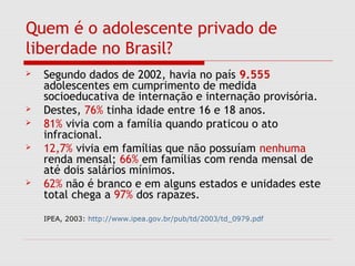Quem é o adolescente privado de
liberdade no Brasil?
 Segundo dados de 2002, havia no país 9.555
adolescentes em cumprimento de medida
socioeducativa de internação e internação provisória.
 Destes, 76% tinha idade entre 16 e 18 anos.
 81% vivia com a família quando praticou o ato
infracional.
 12,7% vivia em famílias que não possuíam nenhuma
renda mensal; 66% em famílias com renda mensal de
até dois salários mínimos.
 62% não é branco e em alguns estados e unidades este
total chega a 97% dos rapazes.
IPEA, 2003: http://www.ipea.gov.br/pub/td/2003/td_0979.pdf
 