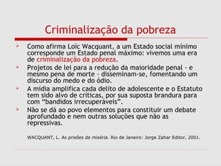 Criminalização da pobreza
 Como afirma Loïc Wacquant, a um Estado social mínimo
corresponde um Estado penal máximo: vivemos uma era
de criminalização da pobreza.
 Projetos de lei para a redução da maioridade penal - e
mesmo pena de morte - disseminam-se, fomentando um
discurso do medo e do ódio.
 A mídia amplifica cada delito de adolescente e o Estatuto
tem sido alvo de críticas, por sua suposta brandura para
com “bandidos irrecuperáveis”.
 Não se dá ao povo elementos para constituir um debate
aprofundado e nem outras soluções que não as
repressivas.
WACQUANT, L. As prisões da miséria. Rio de Janeiro: Jorge Zahar Editor, 2001.
 