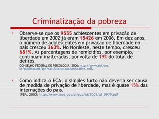 Criminalização da pobreza
 Observe-se que os 9555 adolescentes em privação de
liberdade em 2002 já eram 15426 em 2006. Em dez anos,
o número de adolescentes em privação de liberdade no
país cresceu 363%. No Nordeste, neste tempo, cresceu
681%. As percentagens de homicídios, por exemplo,
continuam inalteradas, por volta de 19% do total de
delitos.
CONSELHO FEDERAL DE PSICOLOGIA, 2006: http://www.pol.org.
br/publicacoes/pdf/cartilha_sn_socioeducativa. pdf.
 Como indica o ECA, o simples furto não deveria ser causa
de medida de privação de liberdade, mas é quase 15% das
internações do país.
IPEA, 2003: http://www.ipea.gov.br/pub/td/2003/td_0979.pdf
 