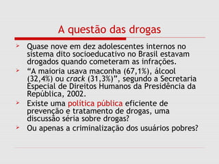 A questão das drogas
 Quase nove em dez adolescentes internos no
sistema dito socioeducativo no Brasil estavam
drogados quando cometeram as infrações.
 “A maioria usava maconha (67,1%), álcool
(32,4%) ou crack (31,3%)”, segundo a Secretaria
Especial de Direitos Humanos da Presidência da
República, 2002.
 Existe uma política pública eficiente de
prevenção e tratamento de drogas, uma
discussão séria sobre drogas?
 Ou apenas a criminalização dos usuários pobres?
 