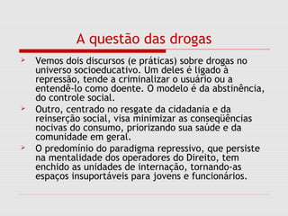 A questão das drogas
 Vemos dois discursos (e práticas) sobre drogas no
universo socioeducativo. Um deles é ligado à
repressão, tende a criminalizar o usuário ou a
entendê-lo como doente. O modelo é da abstinência,
do controle social.
 Outro, centrado no resgate da cidadania e da
reinserção social, visa minimizar as conseqüências
nocivas do consumo, priorizando sua saúde e da
comunidade em geral.
 O predomínio do paradigma repressivo, que persiste
na mentalidade dos operadores do Direito, tem
enchido as unidades de internação, tornando-as
espaços insuportáveis para jovens e funcionários.
 