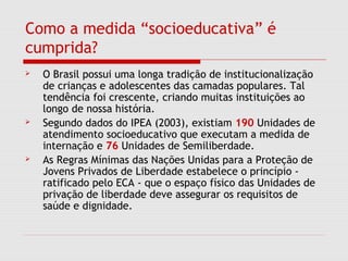 Como a medida “socioeducativa” é
cumprida?
 O Brasil possui uma longa tradição de institucionalização
de crianças e adolescentes das camadas populares. Tal
tendência foi crescente, criando muitas instituições ao
longo de nossa história.
 Segundo dados do IPEA (2003), existiam 190 Unidades de
atendimento socioeducativo que executam a medida de
internação e 76 Unidades de Semiliberdade.
 As Regras Mínimas das Nações Unidas para a Proteção de
Jovens Privados de Liberdade estabelece o princípio -
ratificado pelo ECA - que o espaço físico das Unidades de
privação de liberdade deve assegurar os requisitos de
saúde e dignidade.
 