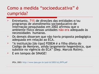 Como a medida “socioeducativa” é
cumprida?
 Entretanto, 71% de direções das entidades e/ou
programas de atendimento socioeducativo de
internação pesquisadas em 2002 afirmou que o
ambiente físico dessas unidades não era adequado às
necessidades humanas.
 Os demais disseram que não havia proposta pedagógica
adequada em relação ao ECA.
 “A instituição [do tipo] FEBEM é a filha dileta do
Código de Menores, ainda largamente hegemônica, que
subsiste na vigência do ECA” (Dep. Marcos Rolim).
 E em tempos de SINASE!
IPEA, 2003: http://www.ipea.gov.br/pub/td/2003/td_0979.pdf
 