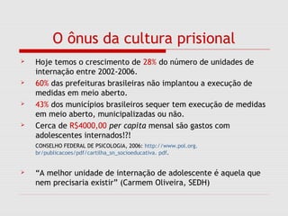 O ônus da cultura prisional
 Hoje temos o crescimento de 28% do número de unidades de
internação entre 2002-2006.
 60% das prefeituras brasileiras não implantou a execução de
medidas em meio aberto.
 43% dos municípios brasileiros sequer tem execução de medidas
em meio aberto, municipalizadas ou não.
 Cerca de R$4000,00 per capita mensal são gastos com
adolescentes internados!?!
CONSELHO FEDERAL DE PSICOLOGIA, 2006: http://www.pol.org.
br/publicacoes/pdf/cartilha_sn_socioeducativa. pdf.
 “A melhor unidade de internação de adolescente é aquela que
nem precisaria existir” (Carmem Oliveira, SEDH)
 