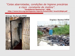 “Celas abarrotadas, condições de higiene precárias
e risco constante de motins”.
“Verdadeiras Masmorras”, HRW,
http://www.hrw.org/portuguese/reports/brazil1204/ brazil1204pt.pdf
 