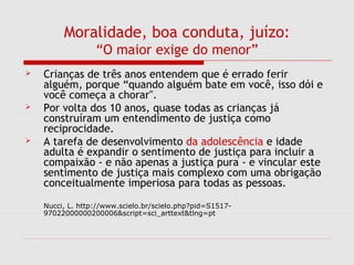 Moralidade, boa conduta, juízo:
“O maior exige do menor”
 Crianças de três anos entendem que é errado ferir
alguém, porque “quando alguém bate em você, isso dói e
você começa a chorar".
 Por volta dos 10 anos, quase todas as crianças já
construíram um entendimento de justiça como
reciprocidade.
 A tarefa de desenvolvimento da adolescência e idade
adulta é expandir o sentimento de justiça para incluir a
compaixão - e não apenas a justiça pura - e vincular este
sentimento de justiça mais complexo com uma obrigação
conceitualmente imperiosa para todas as pessoas.
Nucci, L. http://www.scielo.br/scielo.php?pid=S1517-
97022000000200006&script=sci_arttext&tlng=pt
 