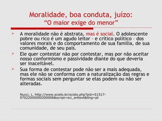 Moralidade, boa conduta, juízo:
“O maior exige do menor”
 A moralidade não é abstrata, mas é social. O adolescente
pobre ou rico é um agudo leitor – e crítico político – dos
valores morais e do comportamento de sua família, de sua
comunidade, de seu país.
 Ele quer contestar não por contestar, mas por não aceitar
nosso conformismo e passividade diante do que deveria
ser inaceitável.
 Sua forma de contestar pode não ser a mais adequada,
mas ele não se conforma com a naturalização das regras e
formas sociais sem perguntar se elas podem ou não ser
alteradas.
Nucci, L. http://www.scielo.br/scielo.php?pid=S1517-
97022000000200006&script=sci_arttext&tlng=pt
 