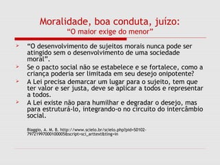 Moralidade, boa conduta, juízo:
“O maior exige do menor”
 “O desenvolvimento de sujeitos morais nunca pode ser
atingido sem o desenvolvimento de uma sociedade
moral”.
 Se o pacto social não se estabelece e se fortalece, como a
criança poderia ser limitada em seu desejo onipotente?
 A Lei precisa demarcar um lugar para o sujeito, tem que
ter valor e ser justa, deve se aplicar a todos e representar
a todos.
 A Lei existe não para humilhar e degradar o desejo, mas
para estruturá-lo, integrando-o no circuito do intercâmbio
social.
Biaggio, A. M. B. http://www.scielo.br/scielo.php?pid=S0102-
79721997000100005&script=sci_arttext&tlng=in
 