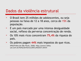 Dados da violência estrutural
 O Brasil tem 25 milhões de adolescentes, ou seja
pessoas na faixa de 12 a 18 anos, cerca de 15% da
população.
 É um país marcado por uma intensa desigualdade
social, reflexo da perversa concentração de renda.
 Os 10% mais ricos concentram 75,4% da riqueza do
país.
 Os pobres pagam 44% mais impostos do que ricos.
IPEA/Folha de São Paulo, 2008, http://www1.folha.
uol.com.br/folha/dinheiro/ult91u402037.shtml
 