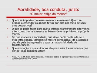 Moralidade, boa conduta, juízo:
“O maior exige do menor”
 Quem se importa com esses meninos e meninas? Quem se
propõe a entender os apelos feitos por elas por meio de seus
atos destrutivos?
 O que se pode fazer para que a criança transgressora não venha
a ter como limite somente as barras de uma prisão ou a própria
morte?
 De que maneira a sociedade, que deve pedir contas de seus
atos infracionais, também se mostra compassiva, dá a atenção
pedida pela transgressão e aposta na possibilidade de
transformação?
 Que educação e que cuidados são prestados à essa criança que
agride, mas também sofre?
 Maia, M. V. M. Rios sem discurso. reflexões sobre a agressividade da infância na
contemporaneidade, 2007.
 