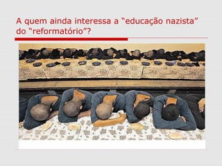A quem ainda interessa a “educação nazista”
do “reformatório”?
 