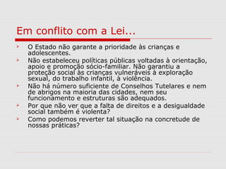 Em conflito com a Lei...
 O Estado não garante a prioridade às crianças e
adolescentes.
 Não estabeleceu políticas públicas voltadas à orientação,
apoio e promoção sócio-familiar. Não garantiu a
proteção social às crianças vulneráveis à exploração
sexual, do trabalho infantil, à violência.
 Não há número suficiente de Conselhos Tutelares e nem
de abrigos na maioria das cidades, nem seu
funcionamento e estruturas são adequados.
 Por que não ver que a falta de direitos e a desigualdade
social também é violenta?
 Como podemos reverter tal situação na concretude de
nossas práticas?
 