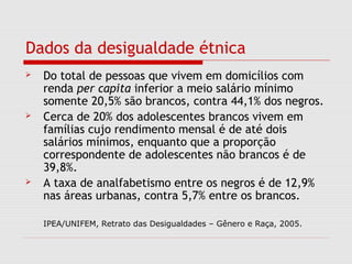 Dados da desigualdade étnica
 Do total de pessoas que vivem em domicílios com
renda per capita inferior a meio salário mínimo
somente 20,5% são brancos, contra 44,1% dos negros.
 Cerca de 20% dos adolescentes brancos vivem em
famílias cujo rendimento mensal é de até dois
salários mínimos, enquanto que a proporção
correspondente de adolescentes não brancos é de
39,8%.
 A taxa de analfabetismo entre os negros é de 12,9%
nas áreas urbanas, contra 5,7% entre os brancos.
IPEA/UNIFEM, Retrato das Desigualdades – Gênero e Raça, 2005.
 