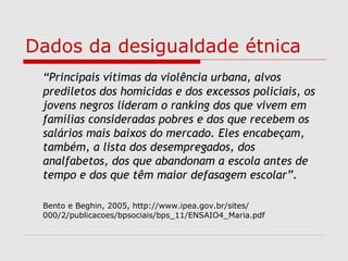 Dados da desigualdade étnica
“Principais vítimas da violência urbana, alvos
prediletos dos homicidas e dos excessos policiais, os
jovens negros lideram o ranking dos que vivem em
famílias consideradas pobres e dos que recebem os
salários mais baixos do mercado. Eles encabeçam,
também, a lista dos desempregados, dos
analfabetos, dos que abandonam a escola antes de
tempo e dos que têm maior defasagem escolar”.
Bento e Beghin, 2005, http://www.ipea.gov.br/sites/
000/2/publicacoes/bpsociais/bps_11/ENSAIO4_Maria.pdf
 