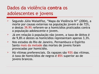 Dados da violência contra os
adolescentes e jovens
 Segundo Júlio Waiselfisz, “Mapa da Violência IV” (2004), a
morte por causas externas na população jovem é de 72%,
e destas 39,9% referem-se a homicídios praticados contra
a população adolescente e jovem.
 Já em relação à população não jovem, a taxa de óbitos é
de 9,8% e destes os homicídios representam apenas 3,3%.
 Nos estados do Rio de Janeiro, Pernambuco e Espírito
Santo mais da metade das mortes de jovens foram
provocadas por homicídio.
 Há vítimas preferenciais. Os rapazes são 93% das vítimas.
A taxa de homicídios de negros é 85% superior ao de
jovens brancos.
 