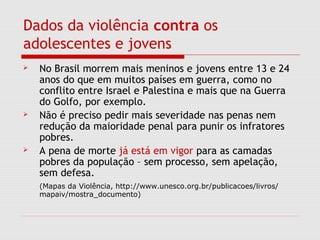 Dados da violência contra os
adolescentes e jovens
 No Brasil morrem mais meninos e jovens entre 13 e 24
anos do que em muitos países em guerra, como no
conflito entre Israel e Palestina e mais que na Guerra
do Golfo, por exemplo.
 Não é preciso pedir mais severidade nas penas nem
redução da maioridade penal para punir os infratores
pobres.
 A pena de morte já está em vigor para as camadas
pobres da população – sem processo, sem apelação,
sem defesa.
(Mapas da Violência, http://www.unesco.org.br/publicacoes/livros/
mapaiv/mostra_documento)
 
