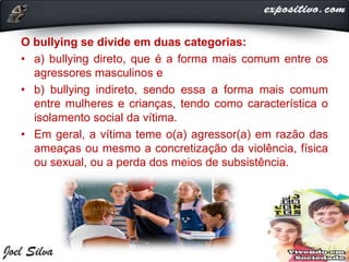 O bullying se divide em duas categorias:
• a) bullying direto, que é a forma mais comum entre os
agressores masculinos e
• b) bullying indireto, sendo essa a forma mais comum
entre mulheres e crianças, tendo como característica o
isolamento social da vítima.
• Em geral, a vítima teme o(a) agressor(a) em razão das
ameaças ou mesmo a concretização da violência, física
ou sexual, ou a perda dos meios de subsistência.
 