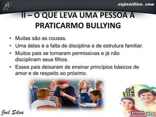 II – O QUE LEVA UMA PESSOA A
PRATICARMO BULLYING
• Muitas são as cousas.
• Uma delas é a falta de disciplina e de estrutura familiar.
• Muitos pais se tornaram permissivas e já não
disciplinam seus filhos.
• Esses pais deixaram de ensinar princípios básicos de
amor e de respeito ao próximo.
 
