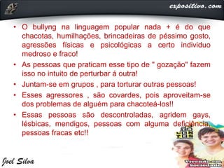 • O bullyng na linguagem popular nada + é do que
chacotas, humilhações, brincadeiras de péssimo gosto,
agressões físicas e psicológicas a certo individuo
medroso e fraco!
• As pessoas que praticam esse tipo de " gozação" fazem
isso no intuito de perturbar á outra!
• Juntam-se em grupos , para torturar outras pessoas!
• Esses agressores , são covardes, pois aproveitam-se
dos problemas de alguém para chacoteá-los!!
• Essas pessoas são descontroladas, agridem gays,
lésbicas, mendigos, pessoas com alguma deficiência,
pessoas fracas etc!!
 