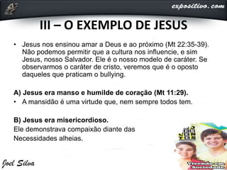 III – O EXEMPLO DE JESUS
• Jesus nos ensinou amar a Deus e ao próximo (Mt 22:35-39).
Não podemos permitir que a cultura nos influencie, e sim
Jesus, nosso Salvador. Ele é o nosso modelo de caráter. Se
observarmos o caráter de cristo, veremos que é o oposto
daqueles que praticam o bullying.
A) Jesus era manso e humilde de coração (Mt 11:29).
• A mansidão é uma virtude que, nem sempre todos tem.
B) Jesus era misericordioso.
Ele demonstrava compaixão diante das
Necessidades alheias.
 