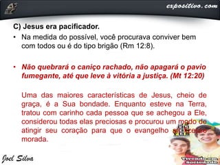 C) Jesus era pacificador.
• Na medida do possível, você procurava conviver bem
com todos ou é do tipo brigão (Rm 12:8).
• Não quebrará o caniço rachado, não apagará o pavio
fumegante, até que leve à vitória a justiça. (Mt 12:20)
Uma das maiores características de Jesus, cheio de
graça, é a Sua bondade. Enquanto esteve na Terra,
tratou com carinho cada pessoa que se achegou a Ele,
considerou todas elas preciosas e procurou um modo de
atingir seu coração para que o evangelho ali fizesse
morada.
 