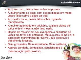 • Ao jovem rico, Jesus falou sobre as posses.
• À mulher junto ao poço, com o jarro d’água em mãos,
Jesus falou sobre a água da vida.
• Ao mestre da lei, Jesus falou sobre o grande
mandamento.
• À mulher apanhada em adultério, culpada diante de
todos e de si mesma, não falou nada.
• Depois de resumir em seu evangelho o ministério de
Jesus em favor dos enfermos, Mateus citou Is 42:1-4, a
passagem maravilhosa do “Servo”, que descreve o
trabalho do Messias.
• Sem grosserias. Sem severidade. Sem violência.
• Apenas bondade, compaixão, sensibilidade e
preocupação pelo próximo.
 