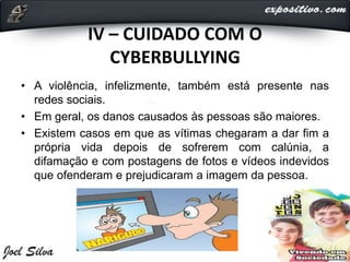 IV – CUIDADO COM O
CYBERBULLYING
• A violência, infelizmente, também está presente nas
redes sociais.
• Em geral, os danos causados às pessoas são maiores.
• Existem casos em que as vítimas chegaram a dar fim a
própria vida depois de sofrerem com calúnia, a
difamação e com postagens de fotos e vídeos indevidos
que ofenderam e prejudicaram a imagem da pessoa.
 