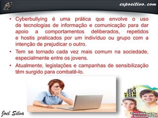 • Cyberbullying é uma prática que envolve o uso
de tecnologias de informação e comunicação para dar
apoio a comportamentos deliberados, repetidos
e hostis praticados por um indivíduo ou grupo com a
intenção de prejudicar o outro.
• Tem se tornado cada vez mais comum na sociedade,
especialmente entre os jovens.
• Atualmente, legislações e campanhas de sensibilização
têm surgido para combatê-lo.
 