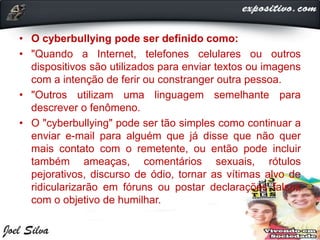 • O cyberbullying pode ser definido como:
• "Quando a Internet, telefones celulares ou outros
dispositivos são utilizados para enviar textos ou imagens
com a intenção de ferir ou constranger outra pessoa.
• "Outros utilizam uma linguagem semelhante para
descrever o fenômeno.
• O "cyberbullying" pode ser tão simples como continuar a
enviar e-mail para alguém que já disse que não quer
mais contato com o remetente, ou então pode incluir
também ameaças, comentários sexuais, rótulos
pejorativos, discurso de ódio, tornar as vítimas alvo de
ridicularizarão em fóruns ou postar declarações falsas
com o objetivo de humilhar.
 