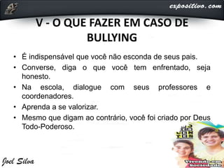 V - O QUE FAZER EM CASO DE
BULLYING
• É indispensável que você não esconda de seus pais.
• Converse, diga o que você tem enfrentado, seja
honesto.
• Na escola, dialogue com seus professores e
coordenadores.
• Aprenda a se valorizar.
• Mesmo que digam ao contrário, você foi criado por Deus
Todo-Poderoso.
 